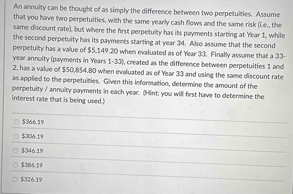 An annuity can be thought of as simply the difference between two perpetuities. Assume
that you have two perpetuities, with the same yearly cash flows and the same risk (i.e., the
same discount rate), but where the first perpetuity has its payments starting at Year 1, while
the second perpetuity has its payments starting at year 34. Also assume that the second
perpetuity has a value of $5,149.20 when evaluated as of Year 33. Finally assume that a 33-
year annuity (payments in Years 1-33), created as the difference between perpetuities 1 and
2, has a value of $50,854.80 when evaluated as of Year 33 and using the same discount rate
as applied to the perpetuities. Given this information, determine the amount of the
perpetuity / annuity payments in each year. (Hint: you will first have to determine the
interest rate that is being used.)
$366.19
$306.19
$346.19
$386.19
$326.19