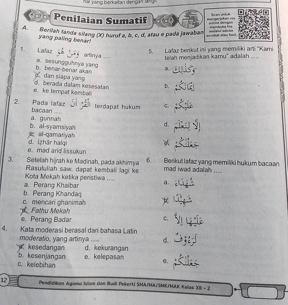 hai yang berkaitan dengan lang t 
Scan untuk
(00 Penilaian Sumatif
mengerjakan via
online dengan
membuka file
A. Berilah tanda silang (X) huruf a, b, c, d, atau e pada jawaban melalui adobe
acrobat atau foxit
yang paling benàr!
5. Lafaz berikut ini yang memiliki arti “Kami
1. Lafaz artinya ....
telah menjadikan kamu” adalah …...
a. sesungguhnya yang
b. benar-benar akan
a.
c dan siapa yang b.
d. berada dalam kesesatan
e. ke tempat kembali
2. Pada lafaz terdapat hukum C.
bacaan ....
a. gunnah d.
b. al-syamsiyah
al-qamariyah
d. iẓhār halqi
e. mad arid lissukun
3. Setelah hijrah ke Madinah, pada akhirnya 6. Berikut lafaz yang memiliki hukum bacaan
Rasulullah saw. dapat kembali lagi ke mad iwad adalah ....
Kota Mekah ketika peristiwa ....
a. Perang Khaibar
a.
b. Perang Khandaq
c. mencari ghanimah
b.
Fathu Mekah
e. Perang Badar C.
4. Kata moderasi berasal dari bahasa Latin
moderatio, yang artinya .... d.
a. kesedangan d. kekurangan
b. kesenjangan e. kelepasan
c. kelebihan
e.
12 Pendidikan Agama Islam dan Budi Pekerti SMA/MA/SMK/MAK Kelas XII - 2