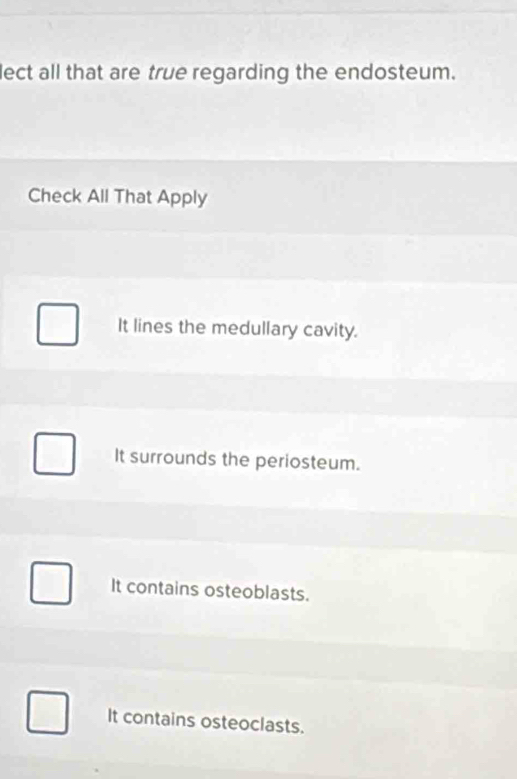 lect all that are true regarding the endosteum.
Check All That Apply
It lines the medullary cavity.
It surrounds the periosteum.
It contains osteoblasts.
It contains osteoclasts.