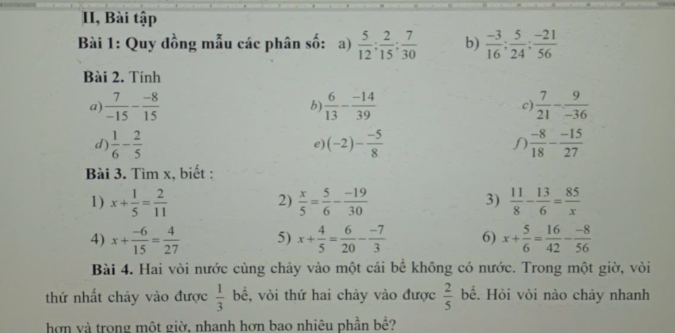 II, Bài tập 
Bài 1: Quy đồng mẫu các phân số: a)  5/12 ;  2/15 ;  7/30  b)  (-3)/16 ;  5/24 ;  (-21)/56 
Bài 2. Tính 
a)  7/-15 - (-8)/15   6/13 - (-14)/39  c)  7/21 - 9/-36 
b) 
d)  1/6 - 2/5  (-2)- (-5)/8  f)  (-8)/18 - (-15)/27 
e) 
Bài 3. Tìm x, biết : 
1) x+ 1/5 = 2/11   x/5 = 5/6 - (-19)/30   11/8 - 13/6 = 85/x 
2) 
3) 
4) x+ (-6)/15 = 4/27  x+ 4/5 = 6/20 - (-7)/3  x+ 5/6 = 16/42 - (-8)/56 
5) 
6) 
Bài 4. Hai vòi nước cùng chảy vào một cái bể không có nước. Trong một giờ, vòi
 1/3 
thứ nhất chảy vào được bể, vòi thứ hai chảy vào được  2/5  bể. Hỏi vòi nào chảy nhanh 
hơn và trong một giờ, nhanh hơn bao nhiêu phần bề?