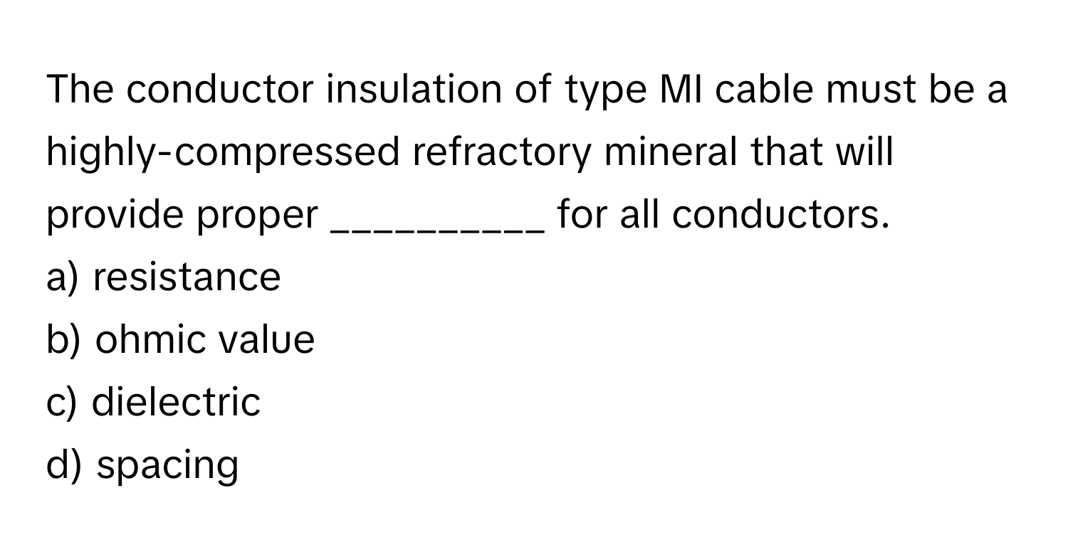 The conductor insulation of type MI cable must be a highly-compressed refractory mineral that will provide proper __________ for all conductors.

a) resistance
b) ohmic value
c) dielectric
d) spacing