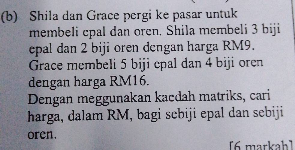 Shila dan Grace pergi ke pasar untuk 
membeli epal dan oren. Shila membeli 3 biji 
epal dan 2 biji oren dengan harga RM9. 
Grace membeli 5 biji epal dan 4 biji oren 
dengan harga RM16. 
Dengan meggunakan kaedah matriks, cari 
harga, dalam RM, bagi sebiji epal dan sebiji 
oren. 
[6 markah]