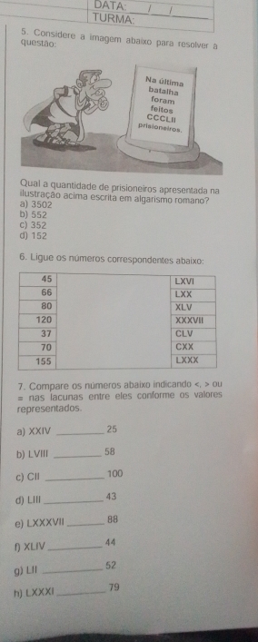 DATA: 
TURMA:
_
5. Considere a imagem abaixo para resolver à
questão:
Qual a quantidade de prisioneiros apresentada na
ilustração acima escrita em algarismo romano?
a) 3502
b) 552
c) 352
d) 152
6. Ligue os números correspondentes abaixo:
7. Compare os números abaixo indicando ou
= nas lacunas entre eles conforme os valores
representados.
a) XXIV _25
b) LVIII _ 58
c)CI _ 100
d) LIII_ 43
e) LXXXVII 88
り XLIV _44
g) Lll _52
h) LXXXI_ 79