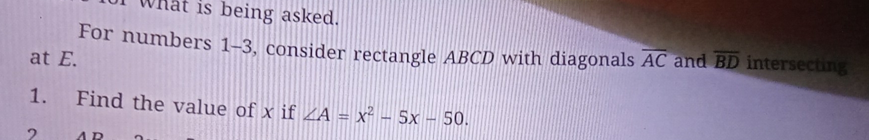 What is being asked. 
For numbers 1-3, consider rectangle ABCD with diagonals 
at E. overline AC and overline BD intersecting 
1. Find the value of x if ∠ A=x^2-5x-50.