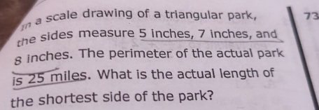 a scale drawing of a triangular park, 73 
the sides measure 5 inches, 7 inches, and
8 inches. The perimeter of the actual park 
is 25 miles. What is the actual length of 
the shortest side of the park?