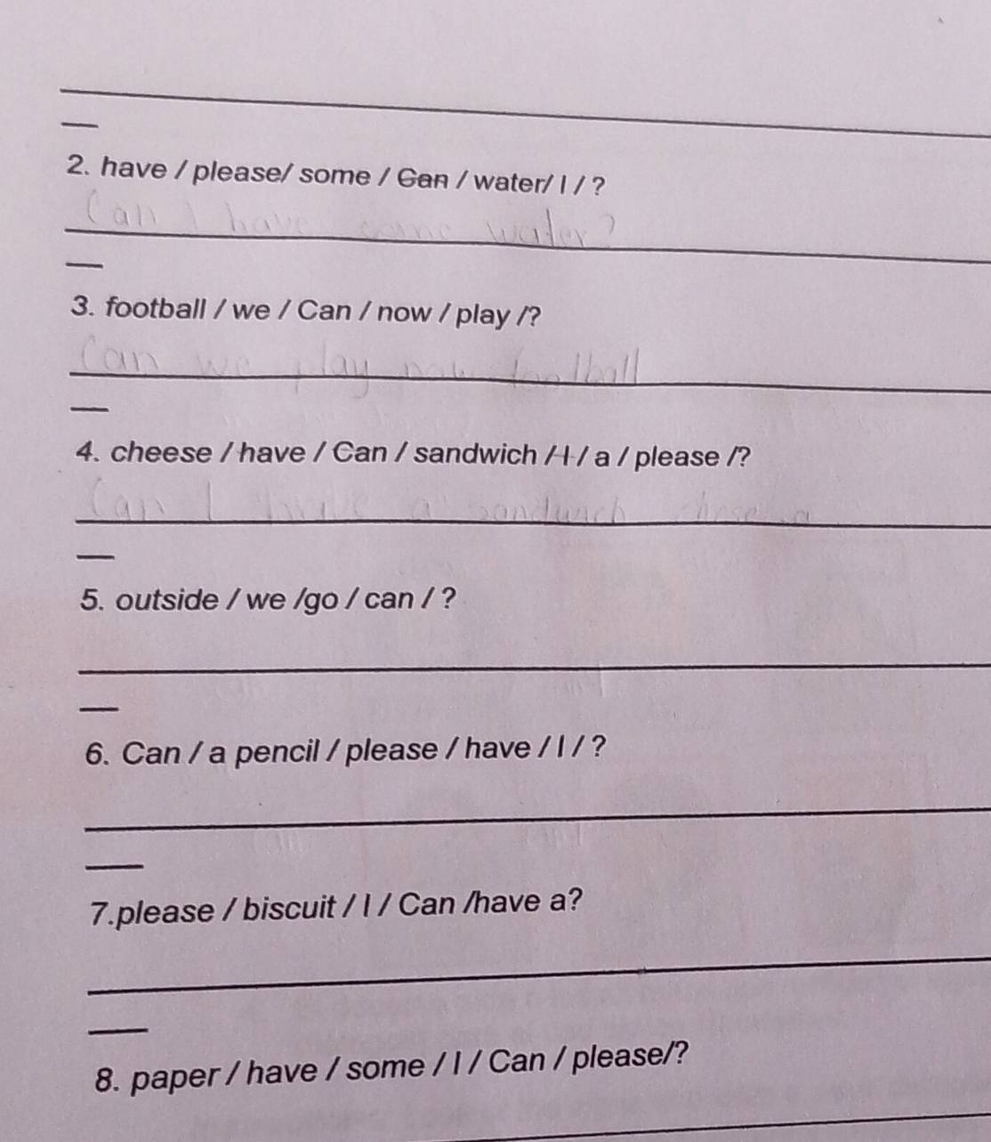 have / please/ some / Gan / water/ I / ? 
_ 
_ 
3. football / we / Can / now / play /? 
_ 
_ 
4. cheese / have / Can / sandwich / I / a / please /? 
_ 
_ 
5. outside / we /go / can / ? 
_ 
_ 
6. Can / a pencil / please / have / I / ? 
_ 
_ 
7.please / biscuit / I / Can /have a? 
_ 
_ 
_ 
8. paper / have / some / I / Can / please/?