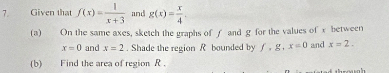 Given that f(x)= 1/x+3  and g(x)= x/4 . 
(a) On the same axes, sketch the graphs of ∫ and g for the values of x between
x=0 and x=2. Shade the region R bounded by f, g, x=0 and x=2. 
(b) Find the area of region R.