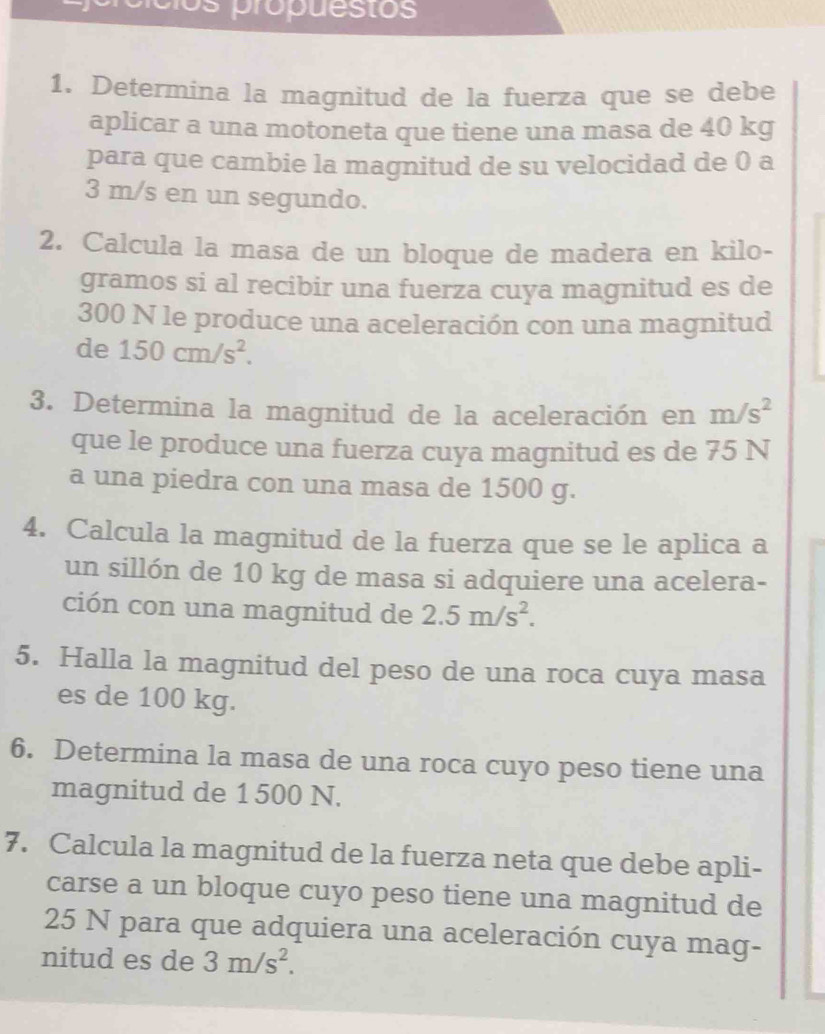 píios própuestos 
1. Determina la magnitud de la fuerza que se debe 
aplicar a una motoneta que tiene una masa de 40 kg
para que cambie la magnitud de su velocidad de 0 a
3 m/s en un segundo. 
2. Calcula la masa de un bloque de madera en kilo- 
gramos si al recibir una fuerza cuya magnitud es de
300 N le produce una aceleración con una magnitud 
de 150cm/s^2. 
3. Determina la magnitud de la aceleración en m/s^2
que le produce una fuerza cuya magnitud es de 75 N
a una piedra con una masa de 1500 g. 
4. Calcula la magnitud de la fuerza que se le aplica a 
un sillón de 10 kg de masa si adquiere una acelera- 
ción con una magnitud de 2.5m/s^2. 
5. Halla la magnitud del peso de una roca cuya masa 
es de 100 kg. 
6. Determina la masa de una roca cuyo peso tiene una 
magnitud de 1 500 N. 
7. Calcula la magnitud de la fuerza neta que debe apli- 
carse a un bloque cuyo peso tiene una magnitud de
25 N para que adquiera una aceleración cuya mag- 
nitud es de 3m/s^2.