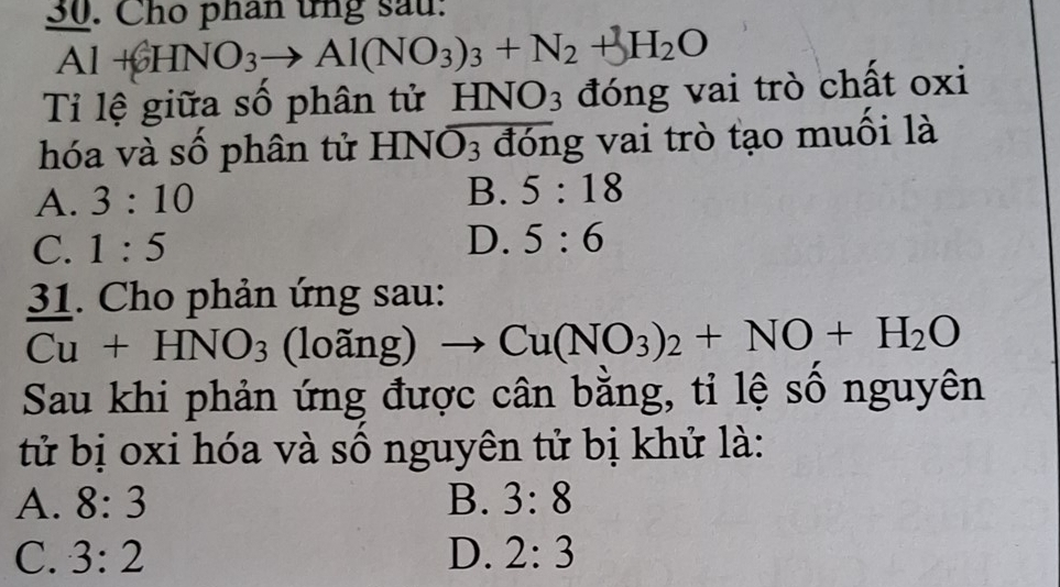 Cho phân ứng sau:
Al+6HNO_3to Al(NO_3)_3+N_2+3H_2O
Tỉ lệ giữa số phân tử HNO_3 đóng vai trò chất oxi
hóa và số phân tử Hì VO_3 đóng vai trò tạo muối là
A. 3:10 B. 5:18
C. 1:5
D. 5:6
31. Cho phản ứng sau:
Cu+HNO_3 (loãng) to Cu(NO_3)_2+NO+H_2O
Sau khi phản ứng được cân bằng, tỉ lệ số nguyên
tử bị oxi hóa và số nguyên tử bị khử là:
A. 8:3 B. 3:8
C. 3:2 D. 2:3