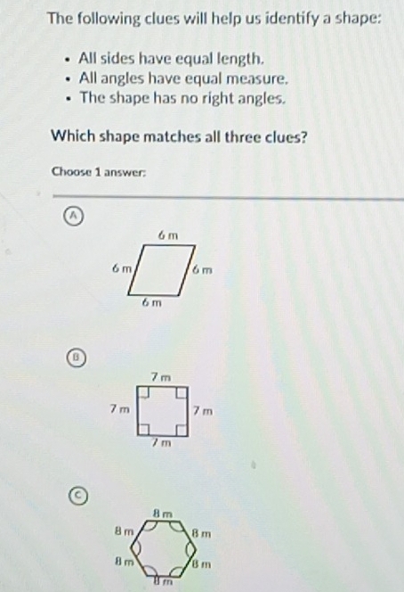 The following clues will help us identify a shape:
All sides have equal length.
All angles have equal measure.
The shape has no right angles.
Which shape matches all three clues?
Choose 1 answer:
a
a
a