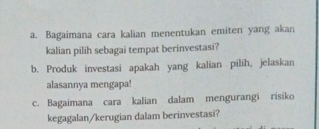 Bagaimana cara kalian menentukan emiten yang akan 
kalian pilih sebagai tempat berinvestasi? 
b. Produk investasi apakah yang kalian pilih, jelaskan 
alasannya mengapa! 
c. Bagaimana cara kalian dalam mengurangi risiko 
kegagalan/kerugian dalam berinvestasi?