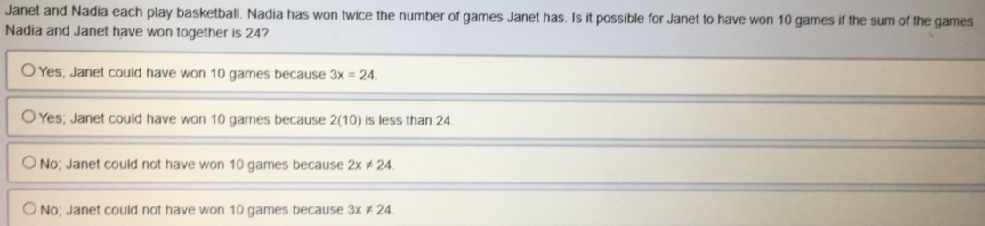 Janet and Nadia each play basketball. Nadia has won twice the number of games Janet has. Is it possible for Janet to have won 10 games if the sum of the games
Nadia and Janet have won together is 24?
Yes; Janet could have won 10 games because 3x=24.
Yes; Janet could have won 10 games because 2 (10) is less than 24.
No; Janet could not have won 10 games because 2x!= 24.
No; Janet could not have won 10 games because 3x!= 24.