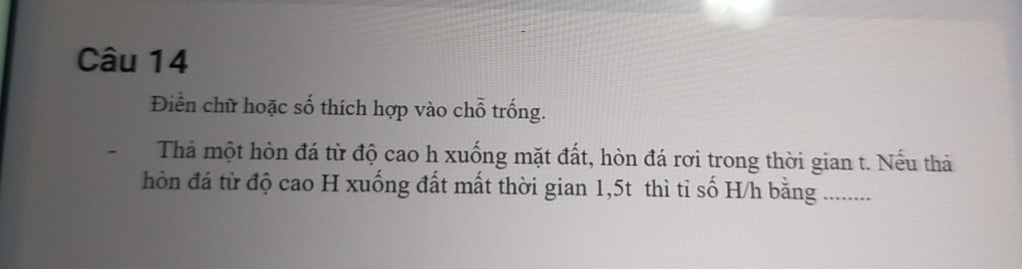 Điền chữ hoặc số thích hợp vào chỗ trống. 
Thả một hòn đá từ độ cao h xuống mặt đất, hòn đá rơi trong thời gian t. Nếu thả 
hòn đá từ độ cao H xuống đất mất thời gian 1,5t thì tỉ số H/h bằng .........