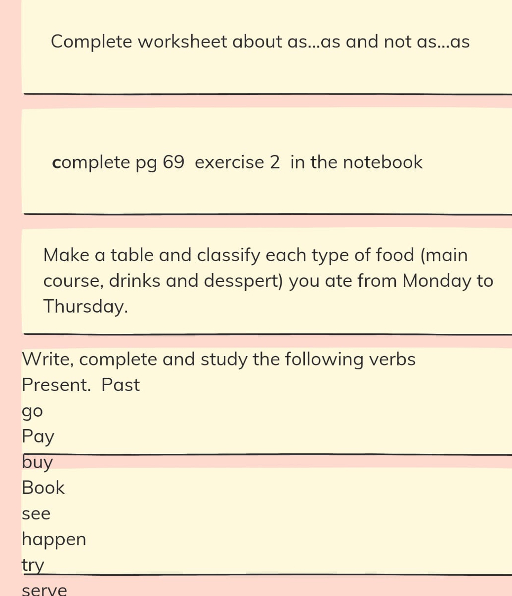 Complete worksheet about as...as and not as...as 
complete pg 69 exercise 2 in the notebook 
Make a table and classify each type of food (main 
course, drinks and desspert) you ate from Monday to 
Thursday. 
Write, complete and study the following verbs 
Present. Past 
go 
Pay 
buy 
Book 
see 
happen 
try 
serve