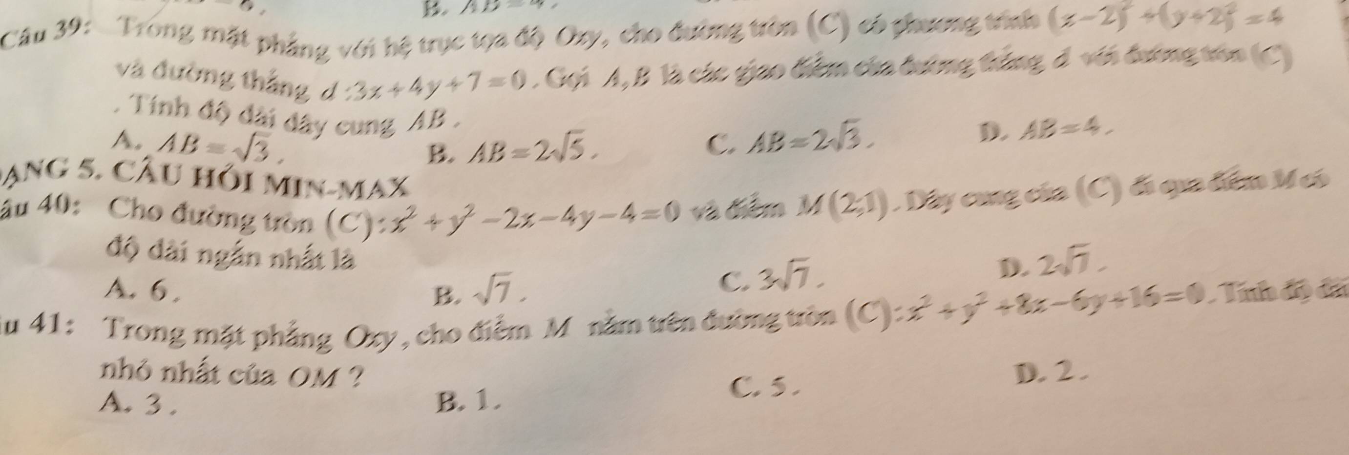 () 
B. AD=9
Câu 39: Trong mặt phẳng với hệ trục tọa độ Oxy, cho đường tròn (C) có phương trính (x-2)^2+(y+2)^2=4
và đường thắng d 3x+4y+7=0. Gọi A, B là các giao biểm của đường thắng đ với đương vên C. Tính độ dài đây cung AB.
A. AB= AB=2sqrt(5). C. AB=2sqrt(3).
D. AB=4. 
B.
Dạng 5. Câu hỏi min-max
âu 40: Cho đường tròn (C): x^2+y^2-2x-4y-4=0 và điểm M(2;1). Dây cùng của (C) đó qua điểm M có
độ đài ngắn nhất là
D. 2sqrt(7).
A. 6. B. sqrt(7).
C. 3sqrt(7). 
Su 41: Trong mặt phẳng Oxy, cho điểm M nằm trên đường tròn (C):x^2+y^2+8x-6y+16=0 Tính độ đã
nhỏ nhất của OM?
C. 5.
A. 3. B. 1. D. 2.