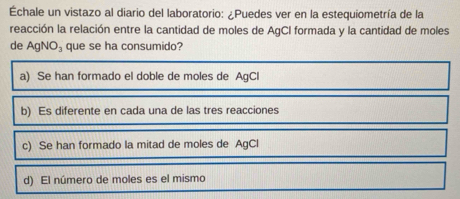 Échale un vistazo al diario del laboratorio: ¿Puedes ver en la estequiometría de la
reacción la relación entre la cantidad de moles de AgCI formada y la cantidad de moles
de AgNO_3 que se ha consumido?
a) Se han formado el doble de moles de AgCl
b) Es diferente en cada una de las tres reacciones
c) Se han formado la mitad de moles de AgCl
d) El número de moles es el mismo