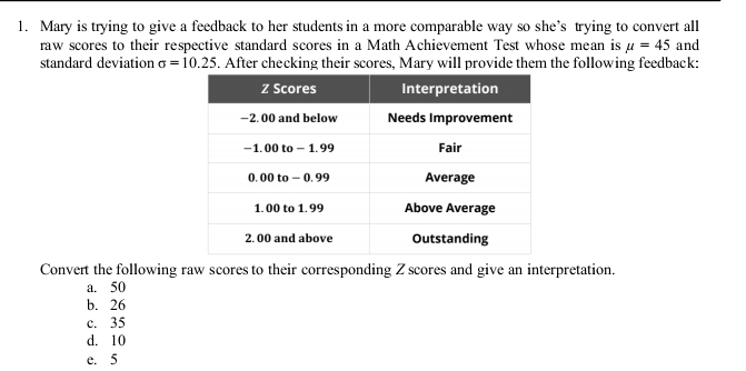 Mary is trying to give a feedback to her students in a more comparable way so she’s trying to convert all
raw scores to their respective standard scores in a Math Achievement Test whose mean is mu =45 and
standard deviation sigma =10.25 5. After checking their scores, Mary will provide them the following feedback:
Convert the following raw scores to their corresponding Z scores and give an interpretation.
a. 50
b. 26
c. 35
d. 10
e. 5