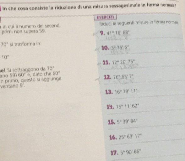 In che cosa consiste la riduzione di una misura sessagesimale in forma normale? 
ESERCIZI 
à in cuì il numero dei secondi Riduci le seguenti misure in forma normale 
primi non supera 59. 
9. 41°16'68''
70° si trasforma in: 
10. 3°75'6''
10°
11. 12°20'75''! Si sottraggono da 70°
ano 59) 60°e , dato che 60° 12. 
an primo, questo sí aggiunge 76°65'7°
ventano 9'. 
13. 16°78'11''
1. 75°11'62''
15. 5°39'84''
16. 25°63'17''
17. 5°90'66''