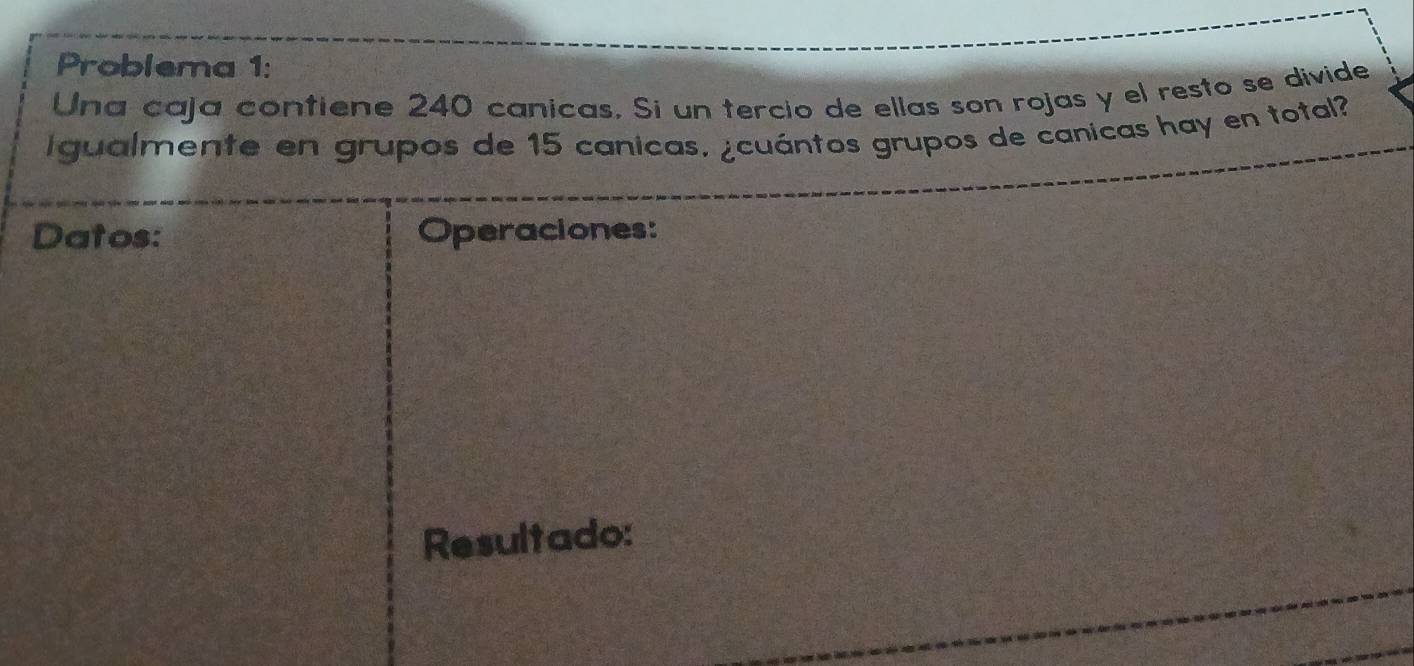 Problema 1: 
Una caja contiene 240 canicas, Si un tercio de ellas son rojas y el resto se divide 
i gualmente en grupos de 15 canicas, ¿cuántos grupos de canicas hay en total? 
Datos: Operaciones: 
Resultado: