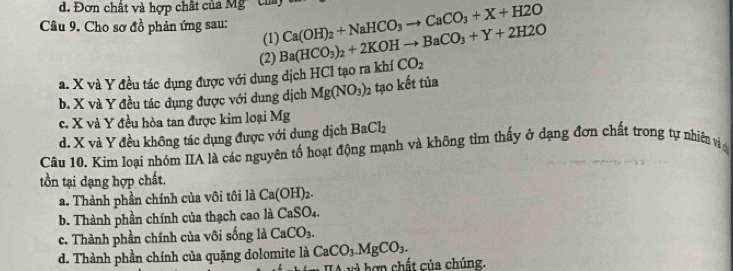 d. Đơn chất và hợp chất của Mỹ' của,
Câu 9. Cho sơ đồ phản ứng sau: Ba(HCO_3)_2+2KOHto BaCO_3+Y+2H2O Ca(OH)_2+NaHCO_3to CaCO_3+X+H2O
(1)
(2)
a. X và Y đều tác dụng được với dụng dịch HCl tạo ra khí CO_2
b. X và Y đều tác dụng được với dung dịch Mg(NO_3)_2 tạo kết tủa
c. X và Y đều hòa tan được kim loại Mg
d. X và Y đều không tác dụng được với dung dịch BaCl_2
Câu 10. Kim loại nhóm IIA là các nguyên tố hoạt động mạnh và không tìm thấy ở dạng đơn chất trong tự nhiên và
tồn tại dạng hợp chất.
a. Thành phần chính của vôi tôi là Ca(OH)_2.
b. Thành phần chính của thạch cao là CaSO_4.
c. Thành phần chính của vôi sống là CaCO_3.
d. Thành phần chính của quặng dolomite là CaCO_3.MgCO_3. 
* v à hợ n chất của chúng.