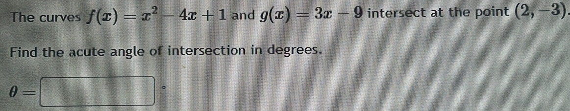 The curves f(x)=x^2-4x+1 and g(x)=3x-9 intersect at the point (2,-3)
Find the acute angle of intersection in degrees.
θ =□°