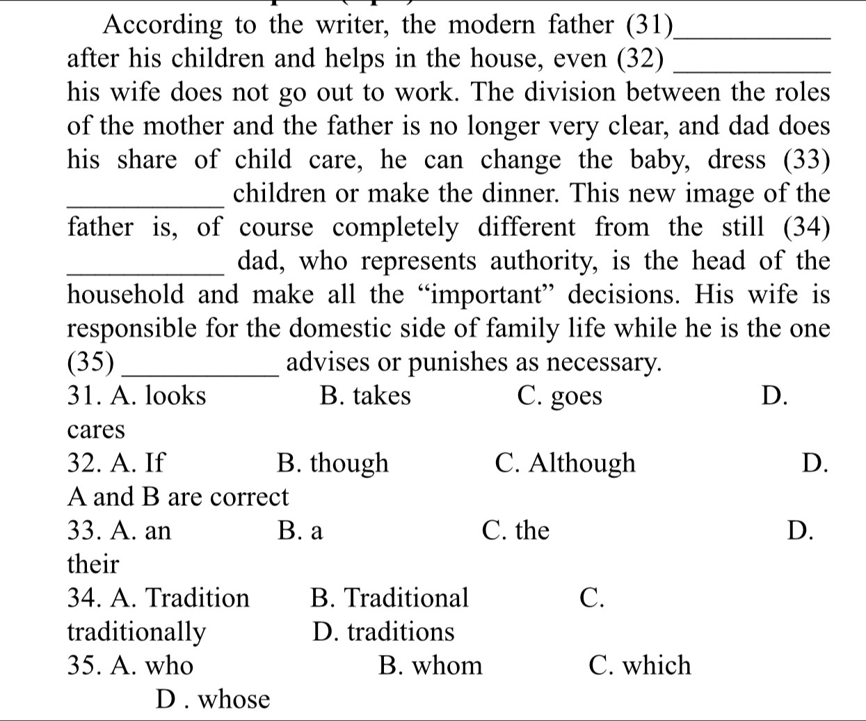 According to the writer, the modern father (31)_
after his children and helps in the house, even (32)_
his wife does not go out to work. The division between the roles
of the mother and the father is no longer very clear, and dad does
his share of child care, he can change the baby, dress (33)
_children or make the dinner. This new image of the
father is, of course completely different from the still (34)
_dad, who represents authority, is the head of the
household and make all the “important” decisions. His wife is
responsible for the domestic side of family life while he is the one
(35) _advises or punishes as necessary.
31. A. looks B. takes C. goes D.
cares
32. A. If B. though C. Although D.
A and B are correct
33. A. an B. a C. the D.
their
34. A. Tradition B. Traditional C.
traditionally D. traditions
35. A. who B. whom C. which
D . whose