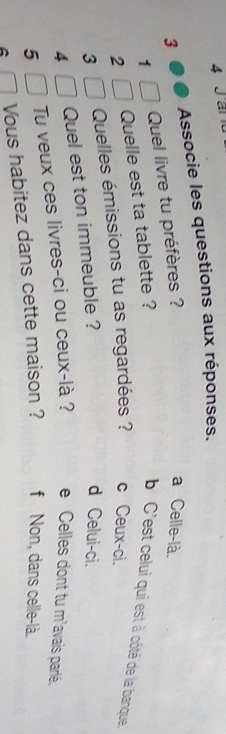 a
Associe les questions aux réponses.
3
1 Quel livre tu préfères ?
a Celle-là.
2 Quelle est ta tablette ? b'C'est celui qui est à côté de la banque.
3 Quelles émissions tu as regardées ? c Ceux-ci.
4 Quel est ton immeuble ?
d Celui-ci.
5 Tu veux ces livres-ci ou ceux-là ?
e Celles dont tu m'avais parlé.
A Vous habitez dans cette maison ? f Non, dans celle-là.