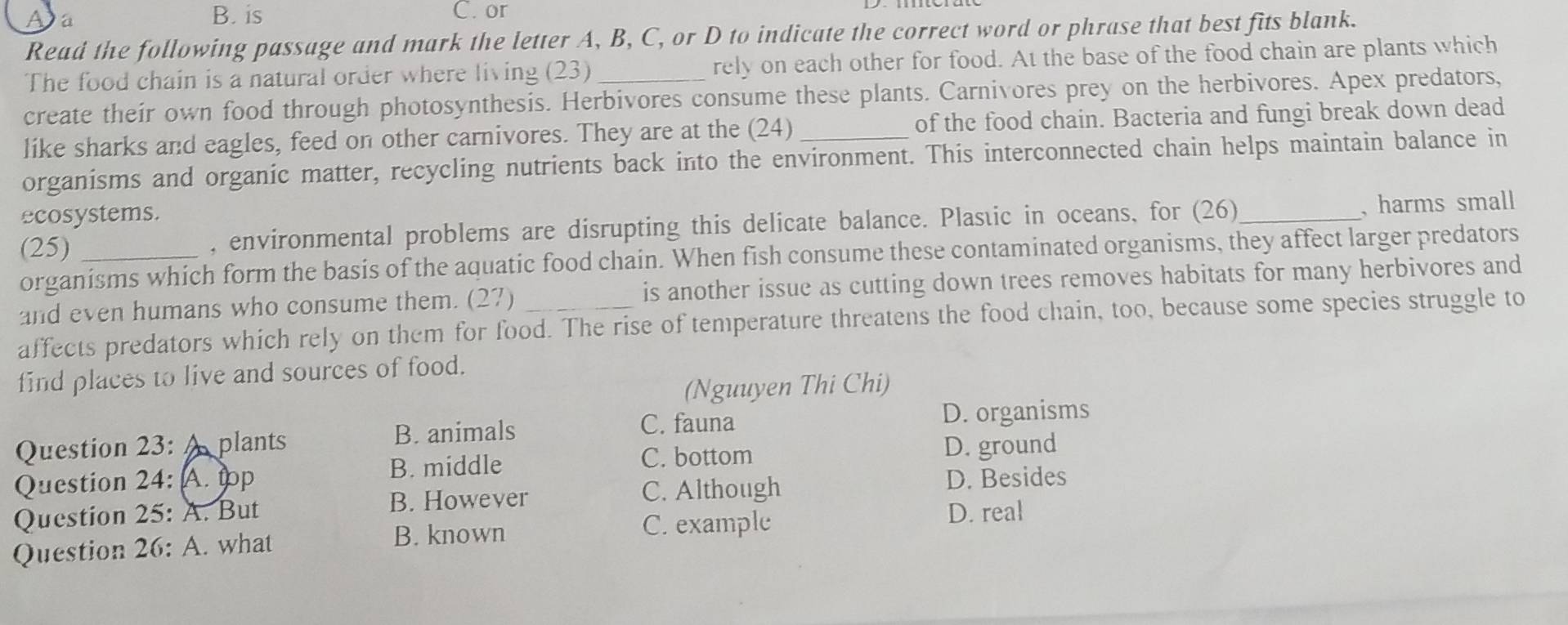 a
B. is C. or
Read the following passage and mark the letter A, B, C, or D to indicate the correct word or phrase that best fits blank.
The food chain is a natural order where living (23) rely on each other for food. At the base of the food chain are plants which
create their own food through photosynthesis. Herbivores consume these plants. Carnivores prey on the herbivores. Apex predators,
like sharks and eagles, feed on other carnivores. They are at the (24) of the food chain. Bacteria and fungi break down dead
organisms and organic matter, recycling nutrients back into the environment. This interconnected chain helps maintain balance in
ecosystems.
(25) _, environmental problems are disrupting this delicate balance. Plastic in oceans, for (26)_ , harms small
organisms which form the basis of the aquatic food chain. When fish consume these contaminated organisms, they affect larger predators
and even humans who consume them. (27) is another issue as cutting down trees removes habitats for many herbivores and
affects predators which rely on them for food. The rise of temperature threatens the food chain, too, because some species struggle to
find places to live and sources of food.
(Nguuyen Thi Chi)
D. organisms
Question 23: plants
B. animals C. fauna
C. bottom
Question 24: A. tp B. middle D. ground
C. Although D. Besides
Question 25: A. But B. However
B. known C. example
D. real
Question 26: A. what