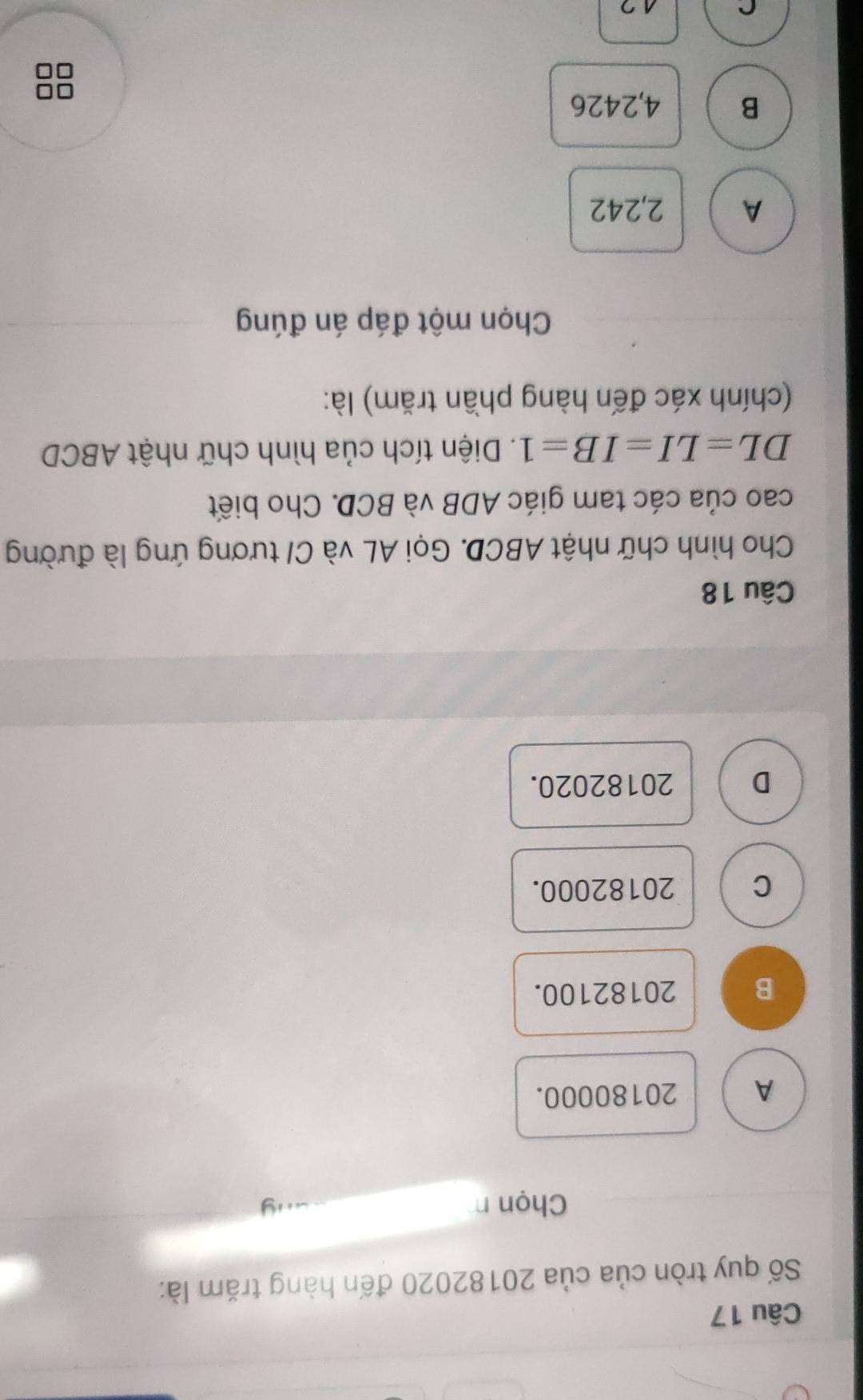 Số quy tròn của của 20182020 đến hàng trăm là:
Chọn n
A 20180000.
B 20182100.
C 20182000.
D 20182020.
Câu 18
Cho hình chữ nhật ABCD. Gọi AL và C/ tương ứng là đường
cao của các tam giác ADB và BCD. Cho biết
DL=LI=IB=1. Diện tích của hình chữ nhật ABCD
(chính xác đến hàng phần trăm) là:
Chọn một đáp án đúng
A 2,242
B 4,2426
7
10
12