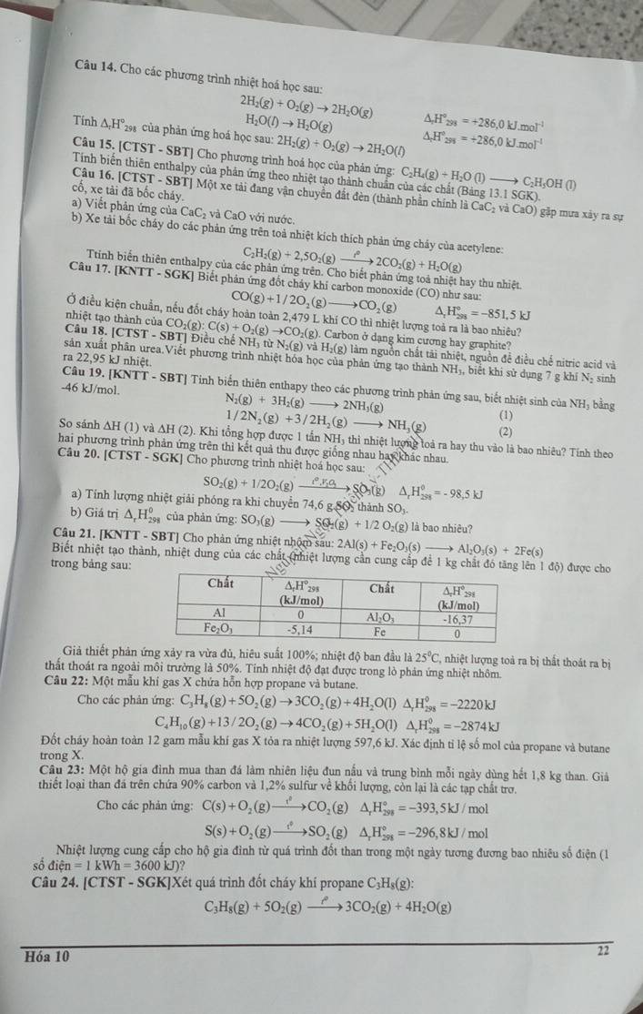 Cho các phương trình nhiệt hoá học sau:
2H_2(g)+O_2(g)to 2H_2O(g)
H_2O(l)to H_2O(g) △ _rH°_298=+286,0kJ.mol^(-1)
Tính △ _rH° 298 của phản ứng hoá học sau: 2H_2(g)+O_2(g)to 2H_2O(l) △ _rH°_299=+286,0kJ.mol^(-1)
Câu 15. [CTST - SBT] Cho phương trình hoá học của phản ứng: C_2H_4(g)+H_2O(l)to C_2H_5OH(l)
Tính biến thiên enthalpy của phản ứng theo nhiệt tạo thành chuẩn của các chất (Bảng 13.1SGK).
cố, xe tải đã bốc cháy.
Câu 16. [CTST - SBT] Một xe tải đang vận chuyển đất đèn (thành phần chính là CaC_2 và CaO) gặp mưa xảy ra sự
a) Viết phản ứng của CaC_2 và CaO
O với nước
b) Xe tải bốc cháy do các phản ứng trên toả nhiệt kích thích phản ứng cháy của acetylene:
C H_2(g)+2,5O_2(g)to 2CO_2(g)+H_2O(g)
Ttính biến thiên enthalpy của các phản ứng trên. Cho biết phản ứng toả nhiệt hay thu nhiệt.
Câu 17. [KNTT - SGK] Biết phản ứng đốt chảy khí carbon monoxide CO(g)+1/2O_2(g)to CO_2(g) (CC )) như sau:
q H_(291)°=-851.5kJ
Ở điều kiện chuẩn, nếu đốt cháy hoàn toàn 2,479 L khí CO thì nhiệt lượng toả ra là bao nhiêu?
nhiệt tạo thành của
). Carbon ở dạng kim cương hay graphite?
Câu 18. |CTST * - SBT| Điều chế CO_2(g):C(s)+O_2(g)to CO_2(g) NH_3 tù N_2(g) và H_2(g) làm nguồn chất tải nhiệt, nguồn để điều chế nitric acid và
ra 22,95 kJ nhiệt.
sản xuất phân urea.Viết phương trình nhiệt hóa học của phản ứng tạo thành NH₃, biết khi sử dụng 7 g khí N₂ sinh
Câu 19. [ KNTT-SBT '  Tinh biến thiên enthapy theo các phương trình phản ứng sau, biết nhiệt sinh của NH₃ bằng
-46 kJ/mol. N_2(g)+3H_2(g)to 2NH_3(g)
(1)
1/2N_2(g)+3/2H_2(g)to NH_3(g) (2)
So sánh ∆H (1) và ∆H (2). Khi tổng hợp được 1 tần N H_1 thì nhiệt lượng toà ra hay thu vào là bao nhiêu? Tính theo
hai phương trình phản ứng trên thì kết quả thu được giống nhau hay khác nhau.
Câu 20.[CTST-SGK KJ Cho phương trình nhiệt hoá học sau:
SO_2(g)+1/2O_2(g)to △ _rH_(298)^0=-98,5kJ
a) Tính lượng nhiệt giải phóng ra khi chuyển 74,6 g SO, thành SO₃.
b) Giá trị △ _rH_(298)^0 của phản ứng: SO_3(g)to SG_2(g)+1/2O_2 (g) là bao nhiêu?
Câu 21. [KNTT - SBT] Cho phản ứng nhiệt nhộm sau: 2Al(s)+Fe_2O_3(s)to Al_2O_3(s)+2Fe(s)
Biết nhiệt tạo thành, nhiệt dung của các chất (nhiệt lượng cần cung cấp để 1 kg chất đó tăng lên 1 độ) được cho
trong bảng sau:
Giả thiết phản ứng xảy ra vừa đủ, hiêu suất 100%; nhiệt độ ban đầu L 125°C 7, nhiệt lượng toả ra bị thất thoát ra bị
thất thoát ra ngoài môi trường là 50%. Tinh nhiệt độ đạt được trong lò phản ứng nhiệt nhôm.
Câu 22:M6 : mẫu khí gas X chứa hỗn hợp propane và butane.
Cho các phản ứng: C_3H_8(g)+5O_2(g)to 3CO_2(g)+4H_2O(l)△ _rH_(298)^0=-2220kJ
C H_10(g)+13/2O_2(g)to 4CO_2(g)+5H_2O(l)△ _rH_(298)^0=-2874kJ
Đốt cháy hoàn toàn 12 gam mẫu khí gas X tỏa ra nhiệt lượng 597,6 kJ. Xác định tỉ lệ số mol của propane và butane
trong X
Câu 23: Một hộ gia đình mua than đá làm nhiên liệu đun nấu và trung bình mỗi ngày dùng hết 1,8 kg than. Giả
thiết loại than đá trên chứa 90% carbon và 1,2% sulfur về khối lượng, còn lại là các tạp chất trợ.
Cho các phản ứng: C(s)+O_2(g)to CO_2(g)△ _rH_(298)°=-393,5kJ/mol
S(s)+O_2(g)to SO_2(g)△ _rH_(298)°=-296,8kJ/mol
Nhiệt lượng cung cấp cho hộ gia đình từ quá trình đốt than trong một ngày tương đương bao nhiêu số điện (1
số dihat en=1kWh=3600kJ)?
Câu 24. [CTST - SGK]Xét quá trình đốt cháy khí propane C_3H_8(g):
C3 H_8(g)+5O_2(g)to 3CO_2(g)+4H_2O(g)
Hóa 10
22