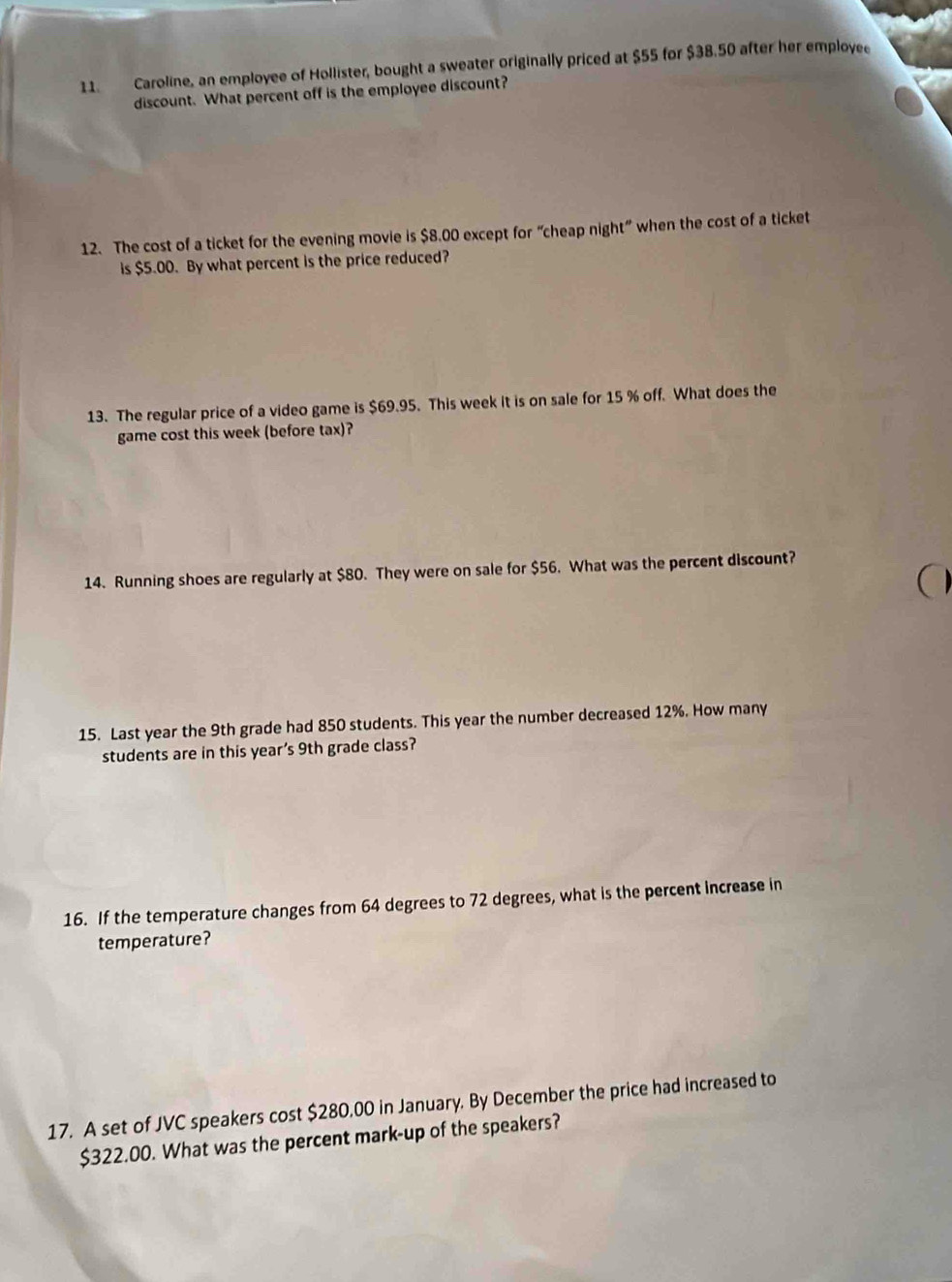 Caroline, an employee of Hollister, bought a sweater originally priced at $55 for $38.50 after her employee 
discount. What percent off is the employee discount? 
12. The cost of a ticket for the evening movie is $8.00 except for “cheap night” when the cost of a ticket 
is $5.00. By what percent is the price reduced? 
13. The regular price of a video game is $69.95. This week it is on sale for 15 % off. What does the 
game cost this week (before tax)? 
14. Running shoes are regularly at $80. They were on sale for $56. What was the percent discount? 
a 
15. Last year the 9th grade had 850 students. This year the number decreased 12%. How many 
students are in this year’s 9th grade class? 
16. If the temperature changes from 64 degrees to 72 degrees, what is the percent increase in 
temperature? 
17. A set of JVC speakers cost $280,00 in January. By December the price had increased to
$322.00. What was the percent mark-up of the speakers?