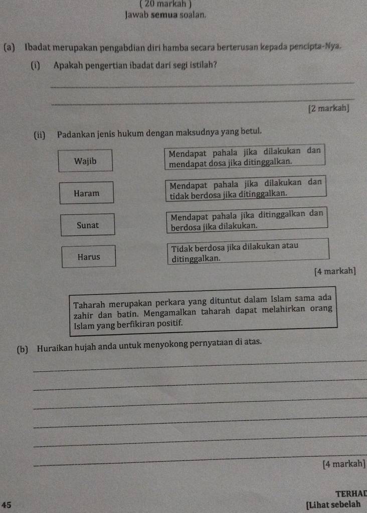 ( 20 markah )
Jawab semua soalan.
(a) Ibadat merupakan pengabdian diri hamba secara berterusan kepada pencipta-Nya.
(i) Apakah pengertian ibadat dari segi istilah?
_
_
[2 markah]
(ii) Padankan jenis hukum dengan maksudnya yang betul.
Wajib Mendapat pahala jika dilakukan dan
mendapat dosa jika ditinggalkan.
Haram Mendapat pahala jika dílakukan dan
tidak berdosa jika ditinggalkan.
Sunat Mendapat pahala jika ditinggalkan dan
berdosa jika dilakukan.
Tidak berdosa jika dilakukan atau
Harus ditinggalkan.
[4 markah]
Taharah merupakan perkara yang dituntut dalam Islam sama ada
zahir dan batin. Mengamalkan taharah dapat melahirkan orang
Islam yang berfikiran positif.
(b) Huraikan hujah anda untuk menyokong pernyataan di atas.
_
_
_
_
_
_
[4 markah]
TERHAD
45 [Lihat sebelah