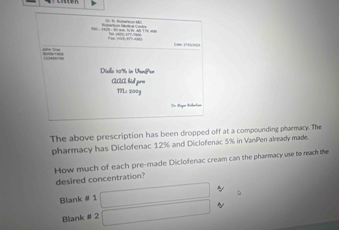 Listen 
Dr. R. Robertson MD. 
550 - 2429 - 60 ave, N.W. AB TTK 4M9 Robertson Medical Centre 
Fax: (403) 677-4983 Tel: (403) 677-7850
Diate: 27/02/2024 
John Dos 30/09/1958
12345678
Diclo 10% in VanPen 
AAA bid prn 
M: 200g 
Dr. Reger Robertss 
The above prescription has been dropped off at a compounding pharmacy. The 
pharmacy has Diclofenac 12% and Diclofenac 5% in VanPen already made. 
How much of each pre-made Diclofenac cream can the pharmacy use to reach the 
desired concentration? 
Blank # 1 
Blank # 2