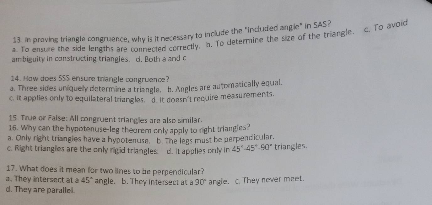 In proving triangle congruence, why is it necessary to include the "included angle" in SAS?
c. To avoid
a. To ensure the side lengths are connected correctly. b. To determine the size of the triangle.
ambiguity in constructing triangles. d. Both a and c
14. How does SSS ensure triangle congruence?
a. Three sides uniquely determine a triangle. b. Angles are automatically equal.
c. It applies only to equilateral triangles. d. It doesn’t require measurements.
15. True or False: All congruent triangles are also similar.
16. Why can the hypotenuse-leg theorem only apply to right triangles?
a. Only right triangles have a hypotenuse. b. The legs must be perpendicular.
c. Right triangles are the only rigid triangles. d. It applies only in 45°-45°-90° triangles.
17. What does it mean for two lines to be perpendicular?
a. They intersect at a 45° angle. b. They intersect at a 90° angle. c. They never meet.
d. They are parallel.