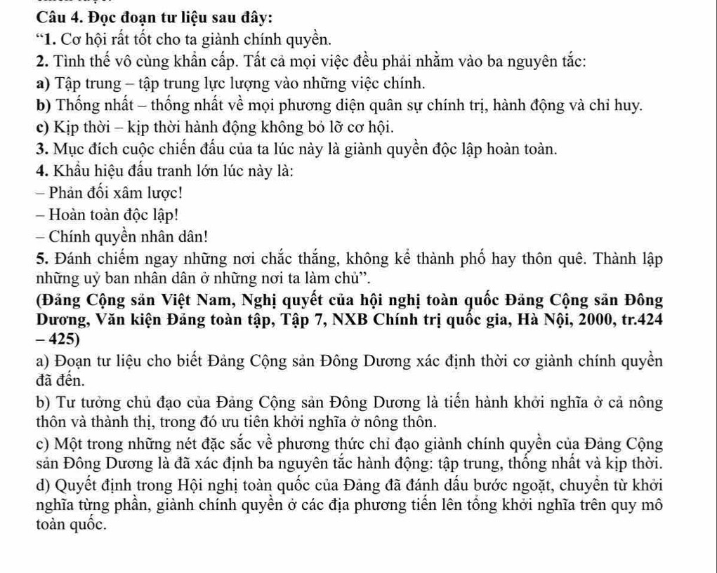 Đọc đoạn tư liệu sau đây:
*1. Cơ hội rất tốt cho ta giành chính quyền.
2. Tình thế vô cùng khẩn cấp. Tất cả mọi việc đều phải nhằm vào ba nguyên tắc:
a) Tập trung - tập trung lực lượng vào những việc chính.
b) Thống nhất - thống nhất về mọi phương diện quân sự chính trị, hành động và chỉ huy.
c) Kịp thời - kịp thời hành động không bỏ lỡ cơ hội.
3. Mục đích cuộc chiến đấu của ta lúc này là giành quyền độc lập hoàn toàn.
4. Khẩu hiệu đấu tranh lớn lúc này là:
- Phản đối xâm lược!
- Hoàn toàn độc lập!
Chính quyền nhân dân!
5. Đánh chiếm ngay những nơi chắc thắng, không kể thành phố hay thôn quê. Thành lập
những uỷ ban nhân dân ở những nơi ta làm chủ'.
(Đăng Cộng săn Việt Nam, Nghị quyết của hội nghị toàn quốc Đăng Cộng sản Đông
Dương, Văn kiện Đảng toàn tập, Tập 7, NXB Chính trị quốc gia, Hà Nội, 2000, tr.424
- 425)
a) Đoạn tư liệu cho biết Đảng Cộng sản Đông Dương xác định thời cơ giành chính quyền
đã đến.
b) Tư tưởng chủ đạo của Đảng Cộng sản Đông Dương là tiến hành khởi nghĩa ở cả nông
thôn và thành thị, trong đó ưu tiên khởi nghĩa ở nông thôn.
c) Một trong những nét đặc sắc về phương thức chỉ đạo giành chính quyền của Đảng Cộng
sản Đông Dương là đã xác định ba nguyên tắc hành động: tập trung, thống nhất và kịp thời.
d) Quyết định trong Hội nghị toàn quốc của Đảng đã đánh dấu bước ngoặt, chuyển từ khởi
nghĩa từng phần, giành chính quyền ở các địa phương tiến lên tổng khởi nghĩa trên quy mô
toàn quốc.