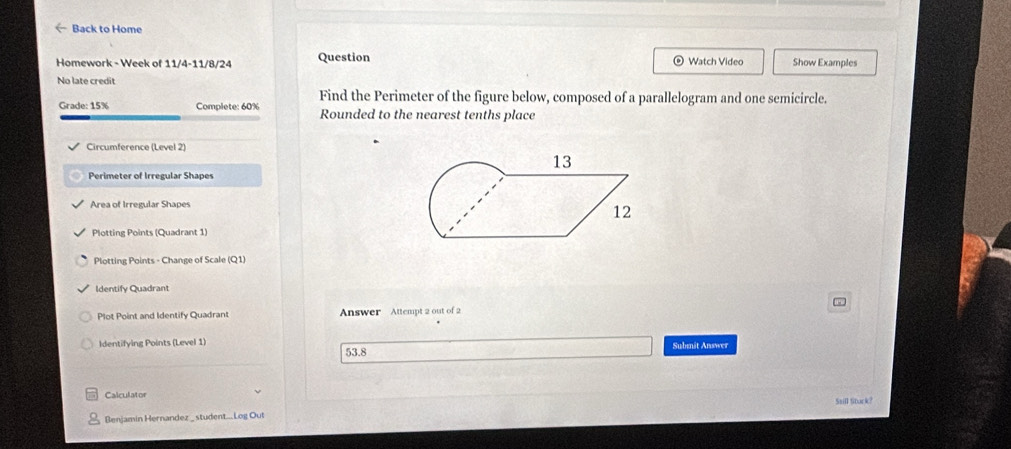 ← Back to Home
Homework - Week of 11/4-11/8/24 Question Watch Video Show Examples
No late credit
Find the Perimeter of the figure below, composed of a parallelogram and one semicircle.
Grade: 15% Complete: 60% Rounded to the nearest tenths place
Circumference (Level 2)
13
Perimeter of Irregular Shapes
Area of Irregular Shapes
12
Plotting Points (Quadrant 1)
Plotting Points - Change of Scale (Q1)
Identify Quadrant
v
Plot Point and Identify Quadrant Answer Attempt 2 out of 2
Identifying Points (Level 1) Submit Answer
53.8
Calculator Saill Stack?
Benjamin Hernandez _ student...Log Out