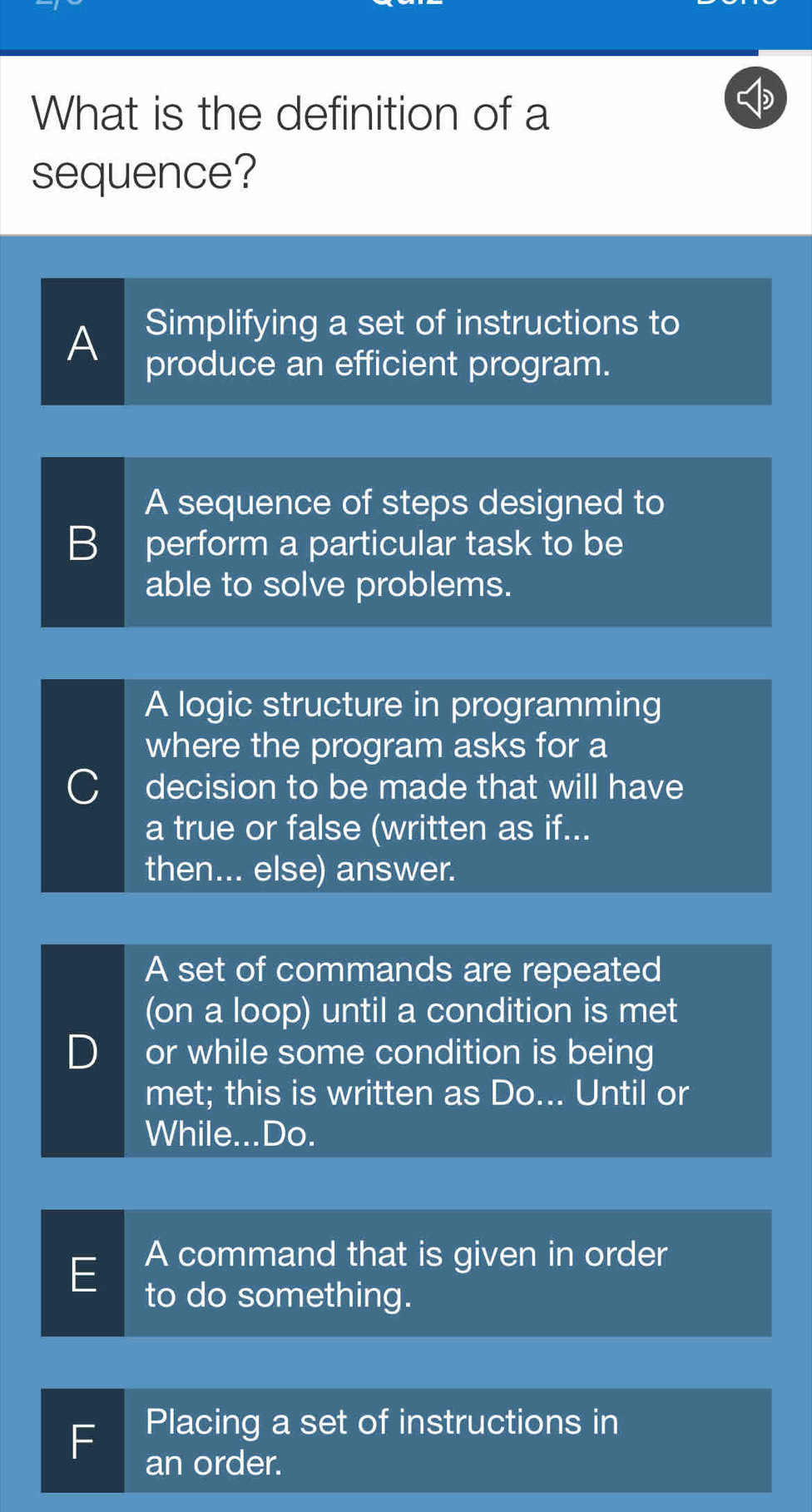 What is the definition of a
sequence?
Simplifying a set of instructions to
A produce an efficient program.
A sequence of steps designed to
B perform a particular task to be
able to solve problems.
A logic structure in programming
where the program asks for a
C decision to be made that will have
a true or false (written as if...
then... else) answer.
A set of commands are repeated
(on a loop) until a condition is met
D or while some condition is being
met; this is written as Do... Until or
While...Do.
A command that is given in order
E to do something.
Placing a set of instructions in
F an order.