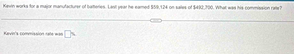 Kevin works for a major manufacturer of batteries. Last year he earned $59,124 on sales of $492,700. What was his commission rate? 
Kevin's commission rate was □ %.