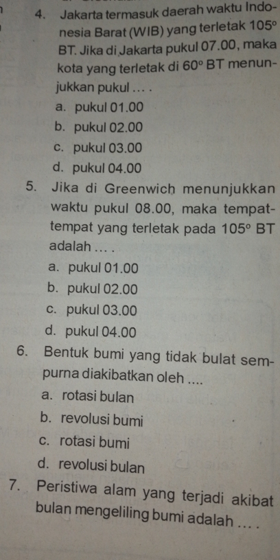 Jakarta termasuk daerah waktu Indo-
nesia Barat (WIB) yang terletak 105°
BT. Jika di Jakarta pukul 07.00, maka
kota yang terletak di 60° BT menun-
jukkan pukul .. . .
a. pukul 01.00
b. pukul 02.00
c. pukul 03.00
d. pukul 04.00
5. Jika di Greenwich menunjukkan
waktu pukul 08.00, maka tempat-
tempat yang terletak pada 105° BT
adalah ... .
a. pukul 01.00
b. pukul 02.00
c. pukul 03.00
d. pukul 04.00
6. Bentuk bumi yang tidak bulat sem-
purna diakibatkan oleh ....
a. rotasi bulan
b. revolusi bumi
c. rotasi bumi
d. revolusi bulan
7. Peristiwa alam yang terjadi akibat
bulan mengeliling bumi adalah ... .