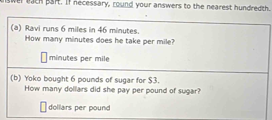 swer each part. If necessary, round your answers to the nearest hundredth. 
(a) Ravi runs 6 miles in 46 minutes. 
How many minutes does he take per mile?
minutes per mile
(b) Yoko bought 6 pounds of sugar for $3. 
How many dollars did she pay per pound of sugar?
dollars per pound