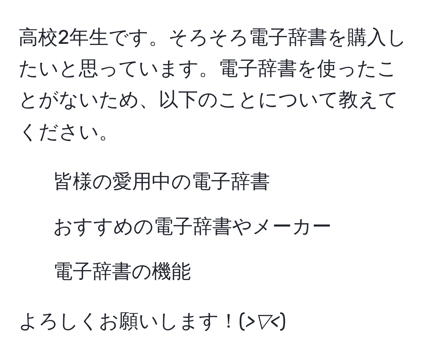 高校2年生です。そろそろ電子辞書を購入したいと思っています。電子辞書を使ったことがないため、以下のことについて教えてください。  
- 皆様の愛用中の電子辞書  
- おすすめの電子辞書やメーカー  
- 電子辞書の機能  

よろしくお願いします！(*>▽<*)