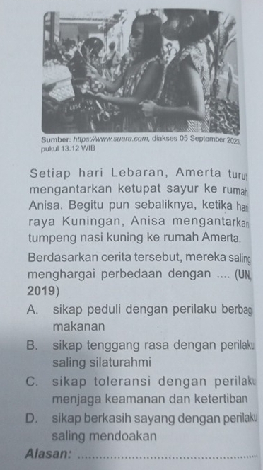 pukul 13.12 WIB
Setiap hari Lebaran, Amerta turu
mengantarkan ketupat sayur ke rumah 
Anisa. Begitu pun sebaliknya, ketika ha
raya Kuningan, Anisa mengantarka
tumpeng nasi kuning ke rumah Amerta.
Berdasarkan cerita tersebut, mereka saling
menghargai perbedaan dengan .... (UN
2019)
A. sikap peduli dengan perilaku berbag
makanan
B. sikap tenggang rasa dengan perilak
saling silaturahmi
C. sikap toleransi dengan perilak
menjaga keamanan dan ketertiban
D. sikap berkasih sayang dengan perilak
saling mendoakan
Alasan:_