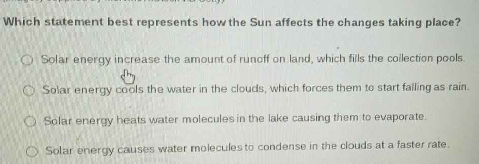 Which statement best represents how the Sun affects the changes taking place?
Solar energy increase the amount of runoff on land, which fills the collection pools.
Solar energy cools the water in the clouds, which forces them to start falling as rain.
Solar energy heats water molecules in the lake causing them to evaporate.
Solar energy causes water molecules to condense in the clouds at a faster rate.