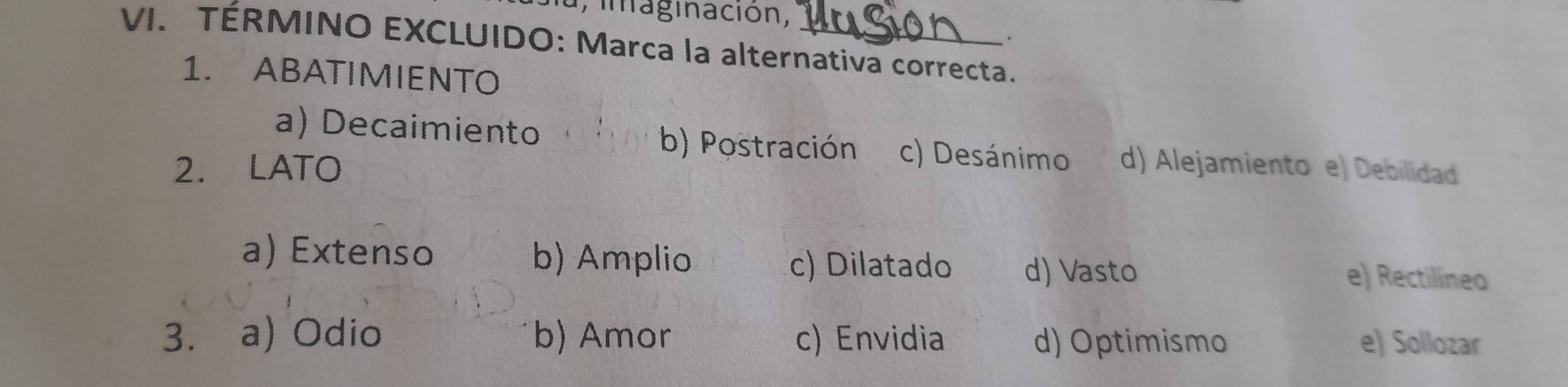 imaginación,
.
VI. TÉRMINO EXCLUIDO: Marca la alternativa correcta.
1. ABATIMIENTO
a) Decaimiento b) Postración c) Desánimo
2. LATO d) Alejamiento e) Debilidad
a) Extenso b) Amplio c) Dilatado d) Vasto
e) Rectilíneo
3. a) Odio b) Amor c) Envidia d) Optimismo e) Sollozar