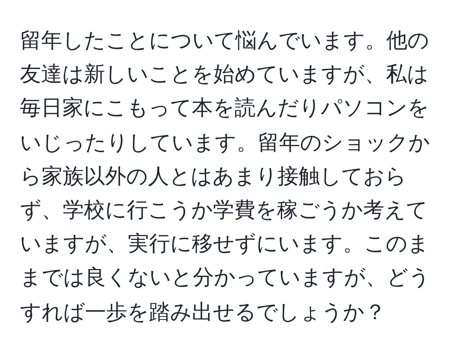 留年したことについて悩んでいます。他の友達は新しいことを始めていますが、私は毎日家にこもって本を読んだりパソコンをいじったりしています。留年のショックから家族以外の人とはあまり接触しておらず、学校に行こうか学費を稼ごうか考えていますが、実行に移せずにいます。このままでは良くないと分かっていますが、どうすれば一歩を踏み出せるでしょうか？