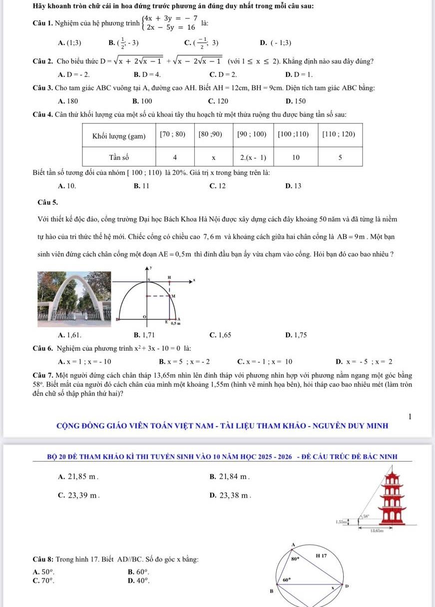 Hãy khoanh tròn chữ cái in hoa đứng trước phương án đúng duy nhất trong mỗi câu sau:
Câu 1. Nghiệm của hệ phương trình beginarrayl 4x+3y=-7 2x-5y=16endarray. là:
A. (1;3) B. ( 1/2 ;-3) C. ( (-1)/2 ;3) D. (-1;3)
Câu 2. Cho biểu thức D=sqrt(x+2sqrt x-1)+sqrt(x-2sqrt x-1) (với 1≤ x≤ 2) Khẳng định nảo sau đây đúng?
A. D=-2. B. D=4. C. D=2. D. D=1.
Câu 3. Cho tam giác ABC vuông tại A, đường cao AH. Biết AH=12cm,BH=9cm 1. Diện tích tam giác ABC bằng:
A. 180 B. 100 C. 120 D. 150
Câu 4. Cân thử khối lượng của một số củ khoai tây thu hoạch từ một thửa ruộng thu được bảng tần số sau:
Biết tần số tương đối của nhóm [100;110) là 20%. Giá trị x trong bảng trên là:
A. 10. B. 1 1 C. 12 D. 13
Câu 5.
Với thiết kế độc đáo, cồng trường Đại học Bách Khoa Hà Nội được xây dựng cách đây khoảng 50 năm và đã từng là niềm
tự hào của tri thức thể hệ mới. Chiếc cổng có chiều cao 7, 6 m và khoảng cách giữa hai chân cồng là AB=9m. Một bạn
sinh viên đứng cách chân cổng một đoạn AE=0,5m thì đinh đầu bạn ấy vừa chạm vào cổng. Hỏi bạn đó cao bao nhiêu ?
H
M
E 05
A. 1,61. B. 1,71 C. 1,65 D. 1,75
Câu 6. Nghiệm của phương trình x^2+3x-10=0 là:
A. x=1;x=-10 B. x=5;x=-2 C. x=-1;x=10 D. x=-5;x=2
Câu 7. Một người đứng cách chân tháp 13,65m nhìn lên đính tháp với phương nhìn hợp với phương nằm ngang một góc bằng
58° # Biết mắt của người đó cách chân của mình một khoảng 1,55m (hình vẽ minh họa bên), hỏi tháp cao bao nhiêu mét (làm tròn
đến chữ số thập phân thứ hai)?
CộNG ĐÒNG GIÁO VIÊN TOÁN VIệT NAM - TảI LIệU THAM KHảO - NGUYÊN DUY MINH
Bọ 20 đẻ THAM KHảO KÌ THI TUYÊN SINH VàO 10 năM HọC 2025 - 2026 - đẻ CáU TRÚC đẻ báC NInh
A. 21,85 m . B. 21, 84 m .
C. 23,39 m . D. 23,38 m .
A BN°
155
13,65m
Câu 8: Trong hình 17. Biết AD//BC. Số đo góc x bằng: 
A. 50^o. B. 60°.
C. 70^o. D. 40^o.