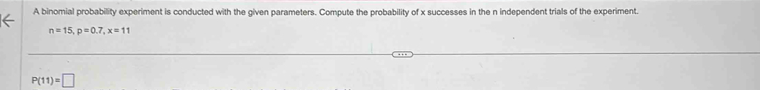 A binomial probability experiment is conducted with the given parameters. Compute the probability of x successes in the n independent trials of the experiment.
n=15, p=0.7, x=11
P(11)=□