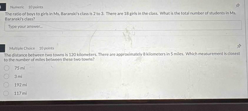 Numeric 10 points
The ratio of boys to girls in Ms. Baranski's class is 2 to 3. There are 18 girls in the class. What is the total number of students in Ms.
Baranski's class?
Type your answer...
Multiple Choice 10 points
The distance between two towns is 120 kilometers. There are approximately 8 kilometers in 5 miles. Which measurement is closest
to the number of miles between these two towns?
75 mi
3 mi
192 mi
117 mi