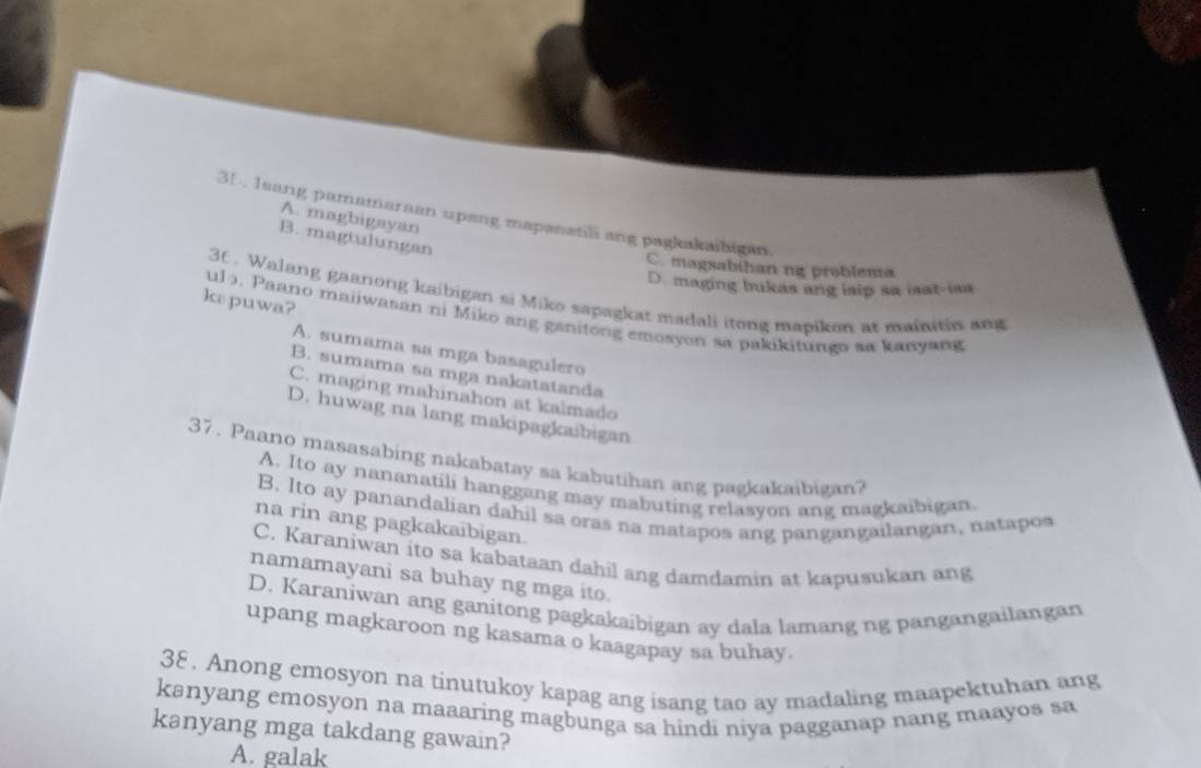 leang pamamaraan upang mapanatil ang pagkakaibigan.
A. magbigayan
B. magtulungan
C. magsabihan ng problema
D. maging bukas ang lsip sa isat-isa
36. Walang gaanong kaibigan si Miko sapagkat madali itong mapikon at mainitin and
kεpuwa?
ul 5. Paano maiiwasan ni Miko ang ganitong emosyon sa pakikitunga sa kanyang
A. sumama sa mga basagulero
B. sumama sa mga nakatatanda
C. maging mahinahon at kalmado
D. huwag na lang makipagkaibigan
37. Paano masasabing nakabatay sa kabutihan ang pagkakaibigan?
A. Ito ay nananatili hanggang may mabuting relasyon ang magkaibigan
B. Ito ay panandalian dahil sa oras na matapos ang pangangailangan, natapos
na rin ang pagkakaibigan.
C. Karaniwan ito sa kabataan dahil ang damdamin at kapusukan ang
namamayani sa buhay ng mga ito.
D. Karaniwan ang ganitong pagkakaibigan ay dala lamang ng pangangailangan
upang magkaroon ng kasama o kaagapay sa buhay.
38. Anong emosyon na tinutukoy kapag ang isang tao ay madaling maapektuhan ang
kanyang emosyon na maaaring magbunga sa hindi niya pagganap nang maayos sa
kanyang mga takdang gawain?
A. galak