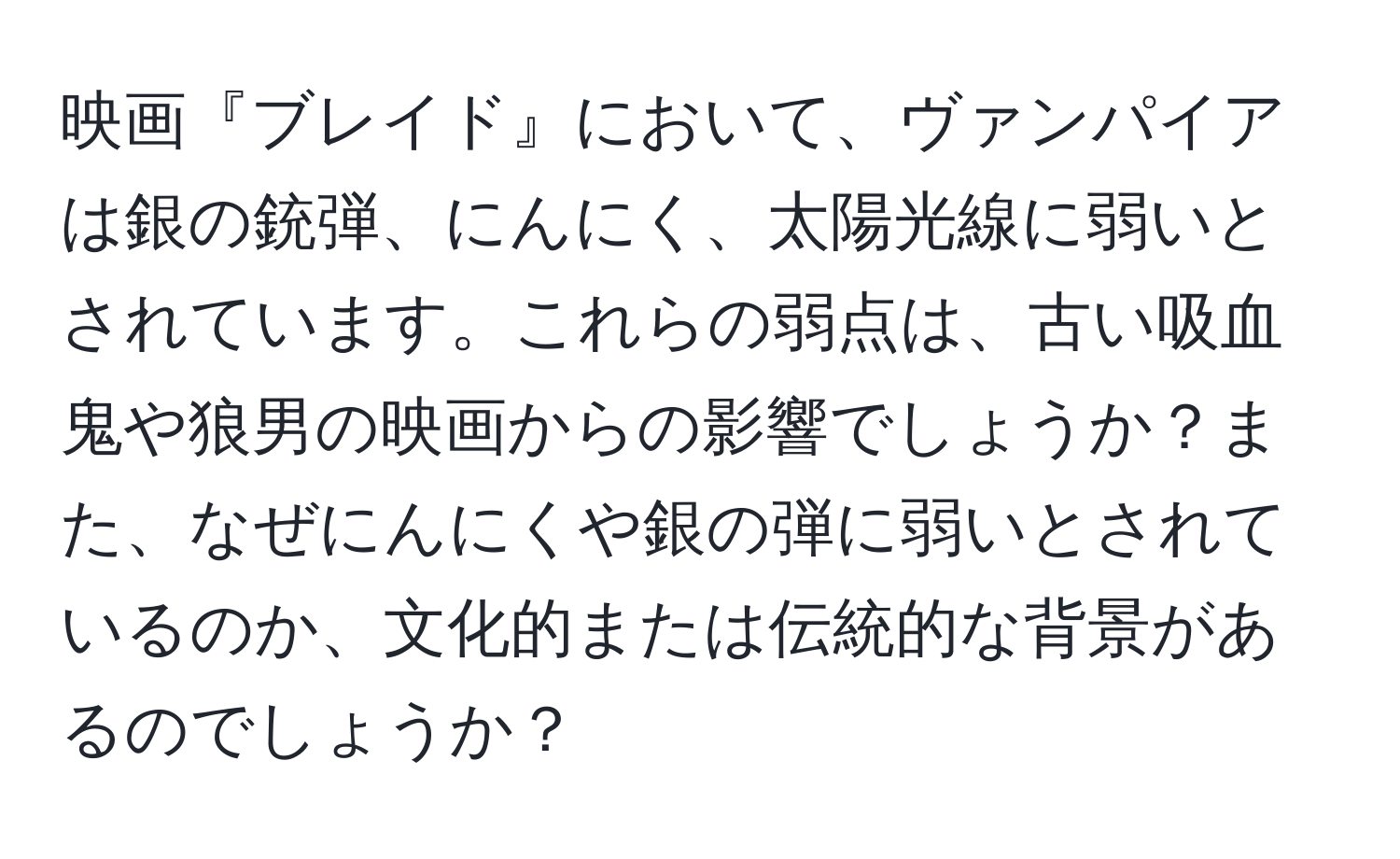 映画『ブレイド』において、ヴァンパイアは銀の銃弾、にんにく、太陽光線に弱いとされています。これらの弱点は、古い吸血鬼や狼男の映画からの影響でしょうか？また、なぜにんにくや銀の弾に弱いとされているのか、文化的または伝統的な背景があるのでしょうか？